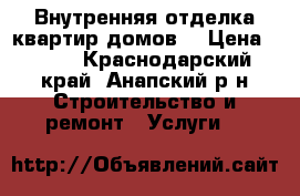 Внутренняя отделка квартир,домов. › Цена ­ 100 - Краснодарский край, Анапский р-н Строительство и ремонт » Услуги   